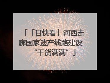 「甘快看」河西走廊国家遗产线路建设“干货满满”