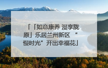 「如意康养 漫享陇原」乐居兰州新区 “慢时光”开出幸福花