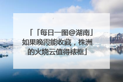「每日一图@湖南」如果晚霞能收藏，株洲的火烧云值得裱框