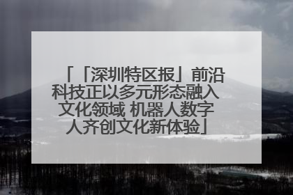 「深圳特区报」前沿科技正以多元形态融入文化领域 机器人数字人齐创文化新体验