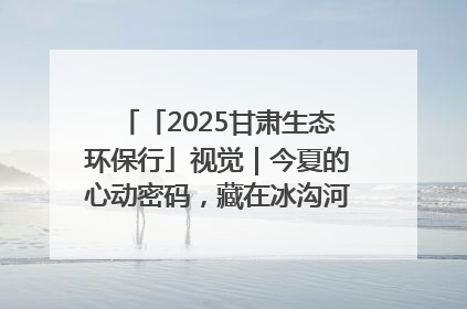 「2025甘肃生态环保行」视觉｜今夏的心动密码，藏在冰沟河的潋滟波光里