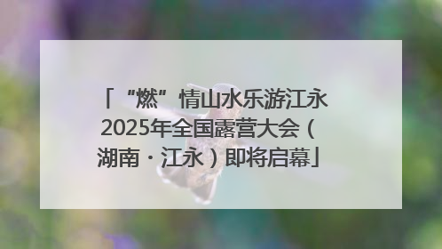 “燃”情山水乐游江永 2025年全国露营大会（湖南・江永）即将启幕