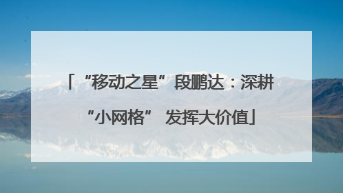 “移动之星”段鹏达：深耕“小网格” 发挥大价值