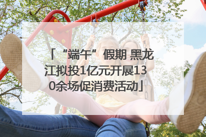 “端午”假期 黑龙江拟投1亿元开展130余场促消费活动