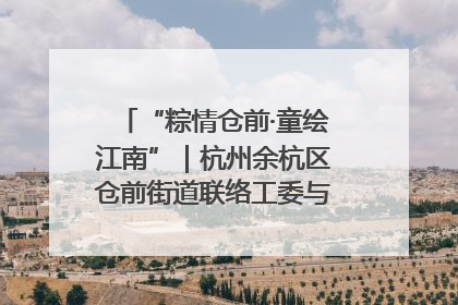 “粽情仓前·童绘江南”｜杭州余杭区仓前街道联络工委与辖区群众共度佳节