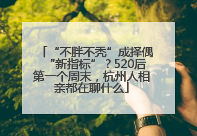 “不胖不秃”成择偶“新指标”？520后第一个周末，杭州人相亲都在聊什么