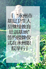 “永州市基层卫生人员继续教育培训基地”签约授牌仪式在永州职院举行