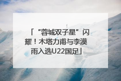 “蓉城双子星”闪耀！木塔力甫与李漠雨入选U22国足