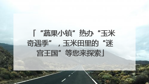 “蔬果小镇”热办“玉米奇遇季”，玉米田里的“迷宫王国”等您来探索