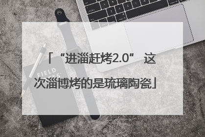 “进淄赶烤2.0” 这次淄博烤的是琉璃陶瓷