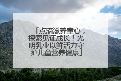 点滴滋养童心，探索见证成长！光明乳业以鲜活力守护儿童营养健康