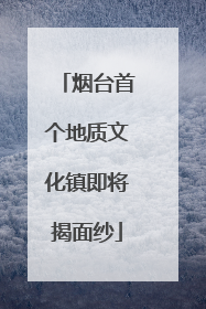 烟台首个地质文化镇即将揭面纱