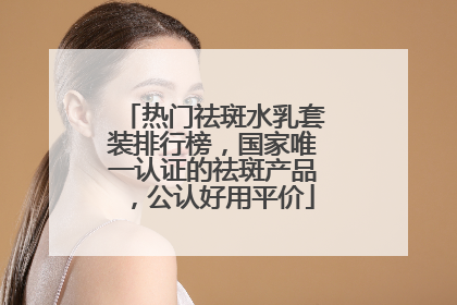 热门祛斑水乳套装排行榜，国家唯一认证的祛斑产品，公认好用平价