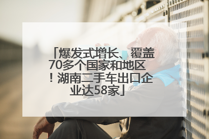 爆发式增长、覆盖70多个国家和地区！湖南二手车出口企业达58家