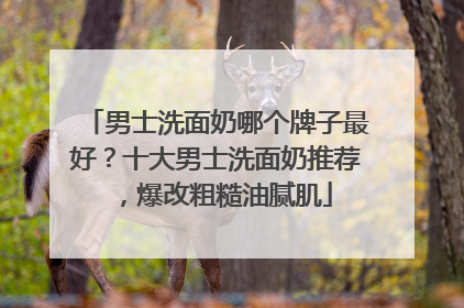 男士洗面奶哪个牌子最好？十大男士洗面奶推荐，爆改粗糙油腻肌