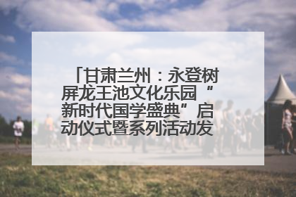 甘肃兰州：永登树屏龙王池文化乐园“新时代国学盛典”启动仪式暨系列活动发布会成功举办