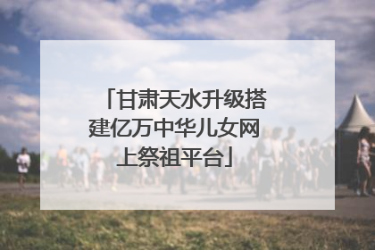 甘肃天水升级搭建亿万中华儿女网上祭祖平台