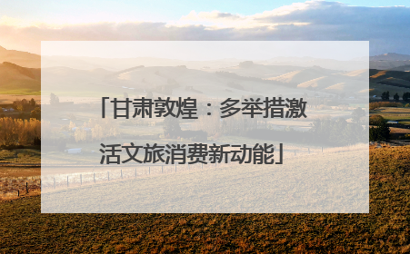 甘肃敦煌：多举措激活文旅消费新动能