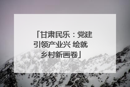甘肃民乐：党建引领产业兴 绘就乡村新画卷
