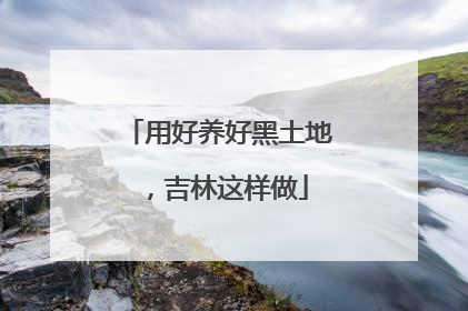 用好养好黑土地，吉林这样做