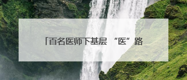百名医师下基层 “医”路同行护健康——商南县医院“百名医师下基层”工作纪实