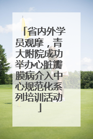 省内外学员观摩，青大附院成功举办心脏瓣膜病介入中心规范化系列培训活动