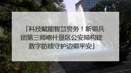 科技赋能智慧警务！新疆兵团第三师喀什垦区公安局构建数字防线守护边疆平安