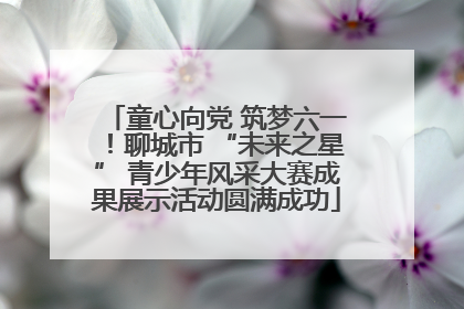 童心向党 筑梦六一！聊城市 “未来之星” 青少年风采大赛成果展示活动圆满成功