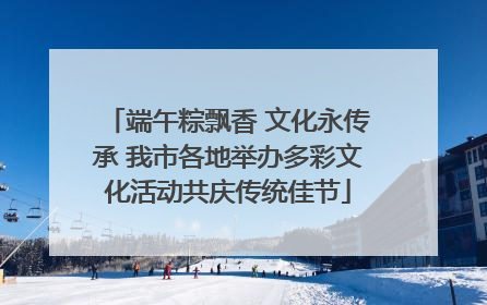 端午粽飘香 文化永传承 我市各地举办多彩文化活动共庆传统佳节