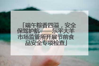 端午粽香四溢，安全保驾护航——东平大羊市场监管所开展节前食品安全专项检查