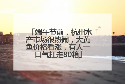 端午节前，杭州水产市场很热闹，大黄鱼价格看涨，有人一口气扛走80箱