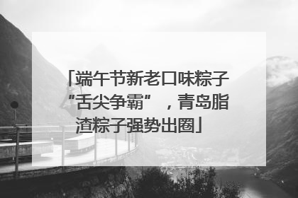 端午节新老口味粽子“舌尖争霸”，青岛脂渣粽子强势出圈