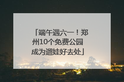 端午遇六一！郑州10个免费公园成为遛娃好去处