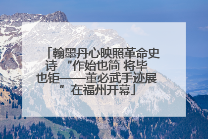 翰墨丹心映照革命史诗 “作始也简 将毕也钜——董必武手迹展”在福州开幕