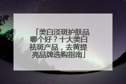 美白淡斑护肤品哪个好？十大美白祛斑产品，去黄提亮品牌选购指南