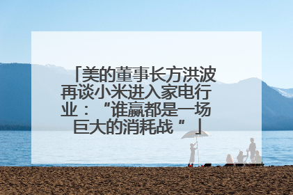 美的董事长方洪波再谈小米进入家电行业：“谁赢都是一场巨大的消耗战 ”