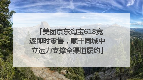 美团京东淘宝618竞逐即时零售，顺丰同城中立运力支撑全渠道履约