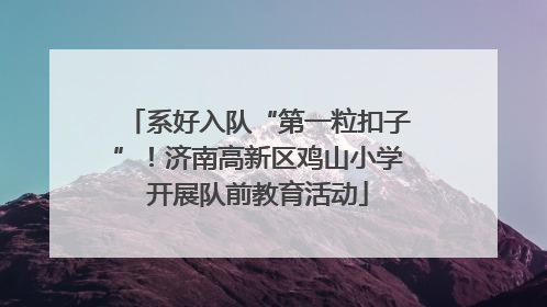 系好入队“第一粒扣子”！济南高新区鸡山小学开展队前教育活动