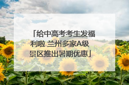 给中高考考生发福利啦 兰州多家A级景区推出暑期优惠