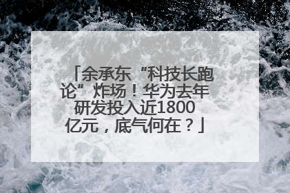 余承东“科技长跑论”炸场！华为去年研发投入近1800亿元，底气何在？