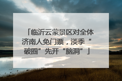 临沂云蒙景区对全体济南人免门票，淡季“破圈”先开“脑洞”