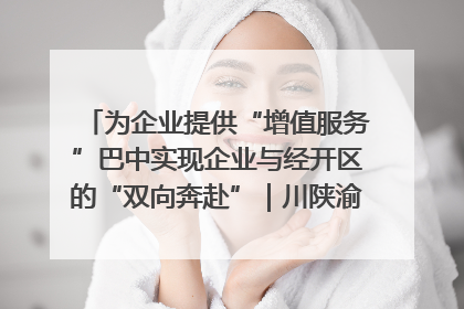 为企业提供“增值服务”巴中实现企业与经开区的“双向奔赴”｜川陕渝网络名人巴中行