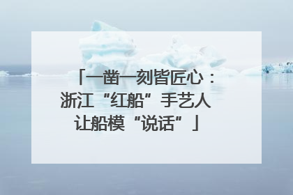 一凿一刻皆匠心：浙江“红船”手艺人让船模“说话”