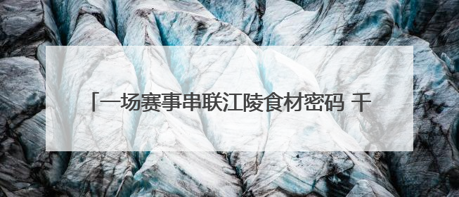 一场赛事串联江陵食材密码 千万商机激活乡村“舌尖经济”