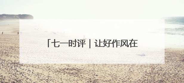七一时评｜让好作风在基层沃土中生根发芽