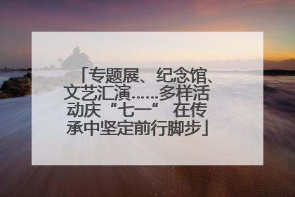 专题展、纪念馆、文艺汇演……多样活动庆“七一” 在传承中坚定前行脚步