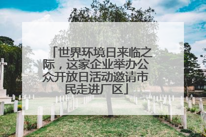 世界环境日来临之际，这家企业举办公众开放日活动邀请市民走进厂区