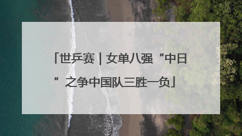 世乒赛｜女单八强“中日”之争中国队三胜一负