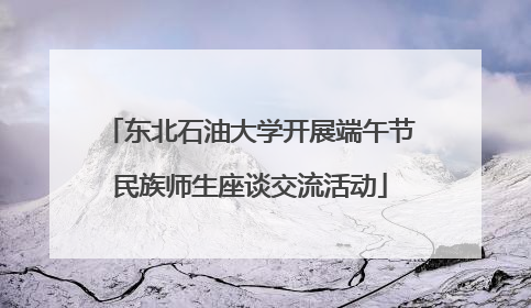 东北石油大学开展端午节民族师生座谈交流活动