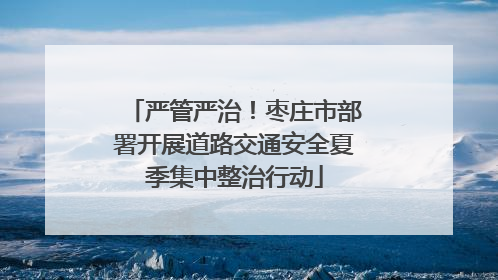 严管严治！枣庄市部署开展道路交通安全夏季集中整治行动